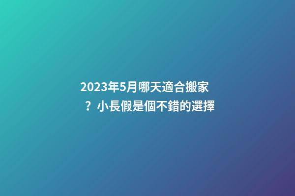 2023年5月哪天適合搬家？小長假是個不錯的選擇
